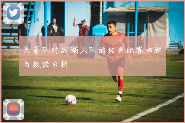 火箭队对战湖人队的经典比赛回顾与数据分析