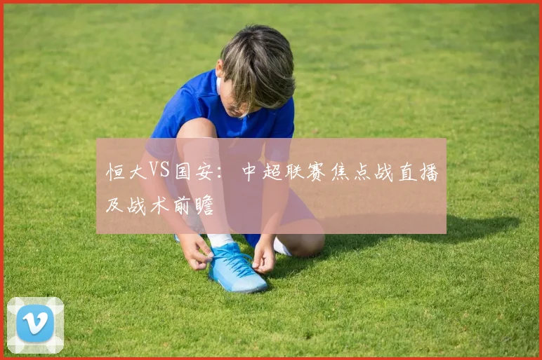 恒大VS国安：中超联赛焦点战直播及战术前瞻