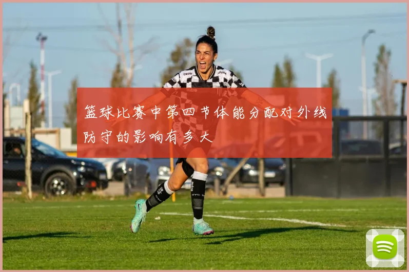 篮球比赛中第四节体能分配对外线防守的影响有多大