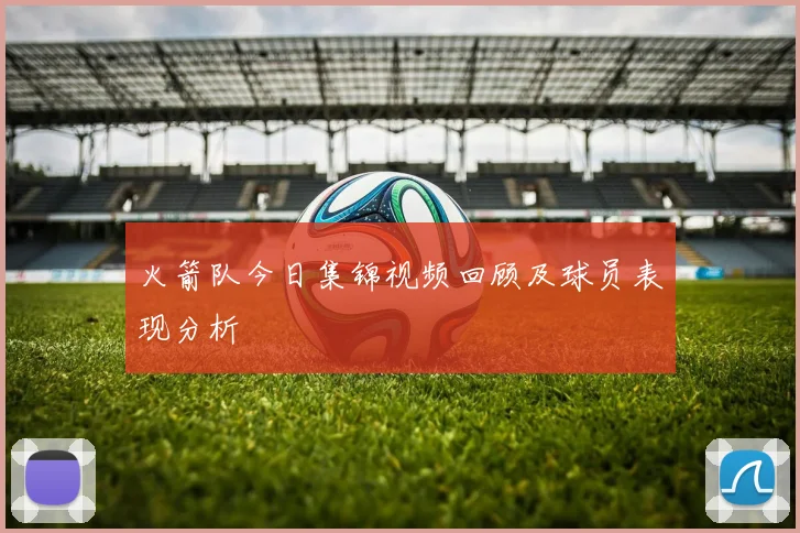 火箭队今日集锦视频回顾及球员表现分析