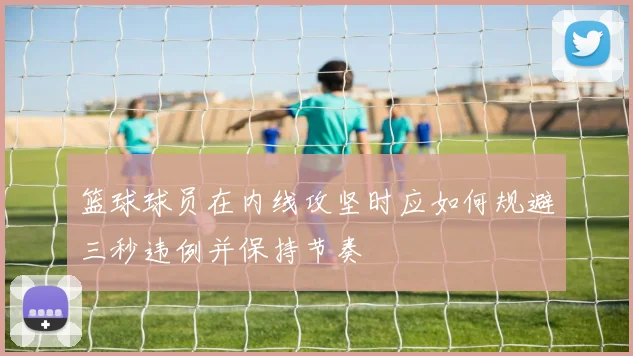 篮球球员在内线攻坚时应如何规避三秒违例并保持节奏