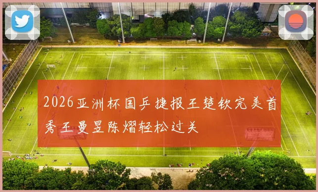 2026亚洲杯国乒捷报王楚钦完美首秀王曼昱陈熠轻松过关